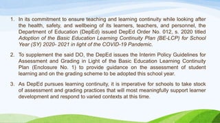 1. In its commitment to ensure teaching and learning continuity while looking after
the health, safety, and wellbeing of its learners, teachers, and personnel, the
Department of Education (DepEd) issued DepEd Order No. 012, s. 2020 titled
Adoption of the Basic Education Learning Continuity Plan {BE-LCP) for School
Year (SY) 2020- 2021 in light of the COVID-19 Pandemic.
2. To supplement the said DO, the DepEd issues the Interim Policy Guidelines for
Assessment and Grading in Light of the Basic Education Learning Continuity
Plan (Enclosure No. 1) to provide guidance on the assessment of student
learning and on the grading scheme to be adopted this school year.
3. As DepEd pursues learning continuity, it is imperative for schools to take stock
of assessment and grading practices that will most meaningfully support learner
development and respond to varied contexts at this time.
 