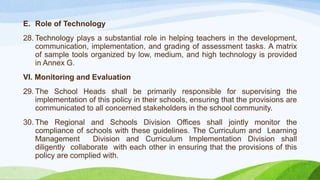 E. Role of Technology
28. Technology plays a substantial role in helping teachers in the development,
communication, implementation, and grading of assessment tasks. A matrix
of sample tools organized by low, medium, and high technology is provided
in Annex G.
VI. Monitoring and Evaluation
29. The School Heads shall be primarily responsible for supervising the
implementation of this policy in their schools, ensuring that the provisions are
communicated to all concerned stakeholders in the school community.
30. The Regional and Schools Division Offices shall jointly monitor the
compliance of schools with these guidelines. The Curriculum and Learning
Management Division and Curriculum Implementation Division shall
diligently collaborate with each other in ensuring that the provisions of this
policy are complied with.
 