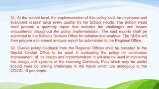 31. At the school level, the implementation of this policy shall be monitored and
evaluated at least once every quarter by the School Heads. The School Head
shall prepare a quarterly report that includes the challenges and issues
encountered throughout the policy implementation. The said reports shall be
submitted to the Schools Division Office for collation and analysis. The SDOs will
then prepare a bi-annual analysis report for submission to the Regional Office.
32. Overall policy feedback from the Regional Offices shall be provided to the
DepEd Central Office to be used in evaluating the policy for continuous
improvement of its design and implementation. It will also be used in improving
the design and systems of the Learning Continuity Plan which may be useful
should there be arising challenges in the future which are analogous to the
COVID-19 pandemic.
 