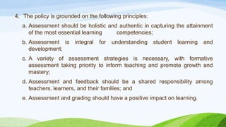 4. The policy is grounded on the following principles:
a. Assessment should be holistic and authentic in capturing the attainment
of the most essential learning competencies;
b. Assessment is integral for understanding student learning and
development;
c. A variety of assessment strategies is necessary, with formative
assessment taking priority to inform teaching and promote growth and
mastery;
d. Assessment and feedback should be a shared responsibility among
teachers, learners, and their families; and
e. Assessment and grading should have a positive impact on learning.
 