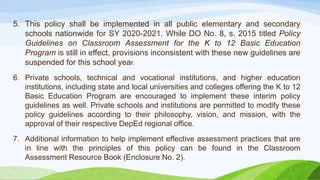 5. This policy shall be implemented in all public elementary and secondary
schools nationwide for SY 2020-2021. While DO No. 8, s. 2015 titled Policy
Guidelines on Classroom Assessment for the K to 12 Basic Education
Program is still in effect, provisions inconsistent with these new guidelines are
suspended for this school year.
6. Private schools, technical and vocational institutions, and higher education
institutions, including state and local universities and colleges offering the K to 12
Basic Education Program are encouraged to implement these interim policy
guidelines as well. Private schools and institutions are permitted to modify these
policy guidelines according to their philosophy, vision, and mission, with the
approval of their respective DepEd regional office.
7. Additional information to help implement effective assessment practices that are
in line with the principles of this policy can be found in the Classroom
Assessment Resource Book (Enclosure No. 2).
 