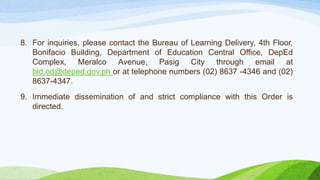 8. For inquiries, please contact the Bureau of Learning Delivery, 4th Floor,
Bonifacio Building, Department of Education Central Office, DepEd
Complex, Meralco Avenue, Pasig City through email at
bld.od@deped.gov.ph or at telephone numbers (02) 8637 -4346 and (02)
8637-4347.
9. Immediate dissemination of and strict compliance with this Order is
directed.
 