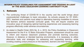 INTERIM POLICY GUIDELINES FOR ASSESSMENT AND GRADING IN LIGHT
OF THE BASIC EDUCATION LEARNING CONTINUITY PLAN
I. Rationale
1. The continuing threat of COVID-19 in the country and the world brings about
unprecedented challenges to basic education. As schools prepare for SY 2020–
2021, teachers and parents must adapt to alternative learning modalities to ensure
that learners achieve essential curricular goals. This will require creative and
innovative ways of designing optimal learning experiences and assessing learning
progress effectively under adverse circumstances.
2. As stated in DepEd Order (DO) No. 8, s. 2015, the Policy Guidelines in Classroom
Assessment for the K to 12 Basic Education Program, assessment should be used
to inform and improve classroom practices and promote learning outcomes.
However, in distance or blended learning environments, it is necessary to utilize
alternative tools and strategies for assessing and supporting learning, while
avoiding creating undue pressure on the teachers, learners and their families.
 