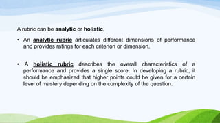 A rubric can be analytic or holistic.
• An analytic rubric articulates different dimensions of performance
and provides ratings for each criterion or dimension.
• A holistic rubric describes the overall characteristics of a
performance and provides a single score. In developing a rubric, it
should be emphasized that higher points could be given for a certain
level of mastery depending on the complexity of the question.
 