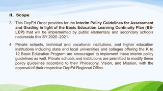 II. Scope
3. This DepEd Order provides for the Interim Policy Guidelines for Assessment
and Grading in light of the Basic Education Learning Continuity Plan (BE-
LCP) that will be implemented by public elementary and secondary schools
nationwide this SY 2020–2021.
4. Private schools, technical and vocational institutions, and higher education
institutions including state and local universities and colleges offering the K to
12 Basic Education Program are encouraged to implement these interim policy
guidelines as well. Private schools and institutions are permitted to modify these
policy guidelines according to their Philosophy, Vision, and Mission, with the
approval of their respective DepEd Regional Office.
 