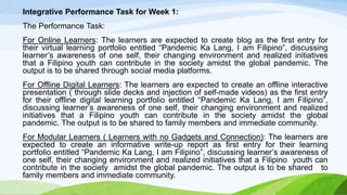 Integrative Performance Task for Week 1:
The Performance Task:
For Online Learners: The learners are expected to create blog as the first entry for
their virtual learning portfolio entitled “Pandemic Ka Lang, I am Filipino”, discussing
learner’s awareness of one self, their changing environment and realized initiatives
that a Filipino youth can contribute in the society amidst the global pandemic. The
output is to be shared through social media platforms.
For Offline Digital Learners: The learners are expected to create an offline interactive
presentation ( through slide decks and injection of self-made videos) as the first entry
for their offline digital learning portfolio entitled “Pandemic Ka Lang, I am Filipino”,
discussing learner’s awareness of one self, their changing environment and realized
initiatives that a Filipino youth can contribute in the society amidst the global
pandemic. The output is to be shared to family members and immediate community.
For Modular Learners ( Learners with no Gadgets and Connection): The learners are
expected to create an informative write-up report as first entry for their learning
portfolio entitled “Pandemic Ka Lang, I am Filipino”, discussing learner’s awareness of
one self, their changing environment and realized initiatives that a Filipino youth can
contribute in the society amidst the global pandemic. The output is to be shared to
family members and immediate community.
 