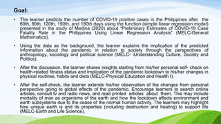 Goal:
• The learner predicts the number of COVID-19 positive cases in the Philippines after the
60th, 90th, 120th, 150th, and 180th days using the function (simple linear regression model)
presented in the study of Medina (2020) about “Preliminary Estimates of COVID-19 Case
Fatality Rate in the Philippines Using Linear Regression Analysis” (MELC-General
Mathematics).
• Using the data as the background, the learner explains the implication of the predicted
information about the pandemic in relation to society through the perspectives of
anthropology, sociology and political science (MELC- Understanding Culture, Society and
Politics).
• After the discussion, the learner shares insights starting from his/her personal self- check on
health-related fitness status and implication of the pandemic lockdown to his/her changes in
physical routines, habits and diets (MELC-Physical Education and Health I).
• After the self-check, the learner extends his/her observation of the changes from personal
perspective going to global effects of the pandemic. Encourage learners to search online
articles, consult tv and radio news, and read printed articles about them. This may include
mortality of man as organisms of the earth and how the lockdown affects environment and
earth subsystems due to the cease of the normal human activity. The learners may highlight
how unique earth is and its properties (including destruction and healing) to support life
(MELC-Earth and Life Science).
 