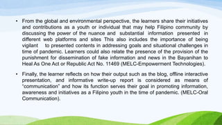 • From the global and environmental perspective, the learners share their initiatives
and contributions as a youth or individual that may help Filipino community by
discussing the power of the nuance and substantial information presented in
different web platforms and sites This also includes the importance of being
vigilant to presented contents in addressing goals and situational challenges in
time of pandemic. Learners could also relate the presence of the provision of the
punishment for dissemination of fake information and news in the Bayanihan to
Heal As One Act or Republic Act No. 11469 (MELC-Empowerment Technologies).
• Finally, the learner reflects on how their output such as the blog, offline interactive
presentation, and informative write-up report is considered as means of
“communication” and how its function serves their goal in promoting information,
awareness and initiatives as a Filipino youth in the time of pandemic. (MELC-Oral
Communication).
 
