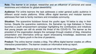 Role: The learner is an analyst, researcher and an influencer of personal and social
awareness and initiatives for global stewardship.
Audience: For online learners the task addresses a wider general public audience in
different social media platforms. While offline digital learners and modular learners
addresses their task to family members and immediate community.
Situation: The quarantine lockdown forced the youths ages 19 below to stay in their
homes. Despite the quarantine restrictions, the Samahan ng mga Kabataan in Tanza
launches a youth empowerment campaign highlighting the contributions and initiatives
that young people can still do amidst the threat of the COVID-19. The learner as the
president of the organization designs the campaign through creation of blog, interactive
presentation and informative write-up report showcasing knowledge, awareness and
initiatives of a Filipino youth in the time of pandemic.
Product: The online learner creates a blog. The offline digital learner creates an offline
interactive presentation. The learner creates an informative write-up report.
Standards: The performance task is to be assed with the following guides
 
