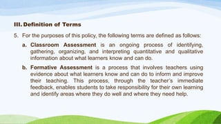 III. Definition of Terms
5. For the purposes of this policy, the following terms are defined as follows:
a. Classroom Assessment is an ongoing process of identifying,
gathering, organizing, and interpreting quantitative and qualitative
information about what learners know and can do.
b. Formative Assessment is a process that involves teachers using
evidence about what learners know and can do to inform and improve
their teaching. This process, through the teacher’s immediate
feedback, enables students to take responsibility for their own learning
and identify areas where they do well and where they need help.
 