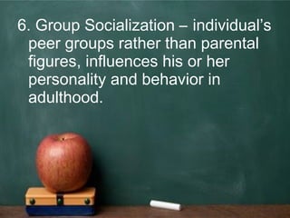 6. Group Socialization – individual’s
peer groups rather than parental
figures, influences his or her
personality and behavior in
adulthood.
 