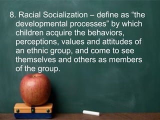 8. Racial Socialization – define as “the
developmental processes” by which
children acquire the behaviors,
perceptions, values and attitudes of
an ethnic group, and come to see
themselves and others as members
of the group.
 