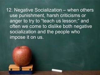 12. Negative Socialization – when others
use punishment, harsh criticisms or
anger to try to “teach us lesson;” and
often we come to dislike both negative
socialization and the people who
impose it on us.
 
