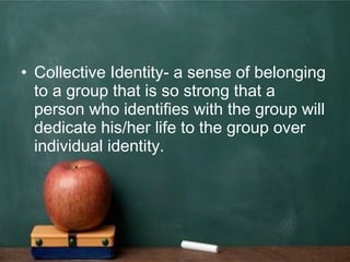 • Collective Identity- a sense of belonging
to a group that is so strong that a
person who identifies with the group will
dedicate his/her life to the group over
individual identity.
 
