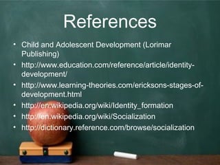 References
• Child and Adolescent Development (Lorimar
Publishing)
• http://www.education.com/reference/article/identity-
development/
• http://www.learning-theories.com/ericksons-stages-of-
development.html
• http://en.wikipedia.org/wiki/Identity_formation
• http://en.wikipedia.org/wiki/Socialization
• http://dictionary.reference.com/browse/socialization
 
