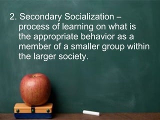 2. Secondary Socialization –
process of learning on what is
the appropriate behavior as a
member of a smaller group within
the larger society.
 