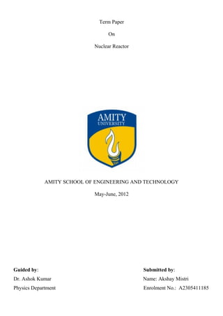 Term Paper
On
Nuclear Reactor
AMITY SCHOOL OF ENGINEERING AND TECHNOLOGY
May-June, 2012
Guided by: Submitted by:
Dr. Ashok Kumar Name: Akshay Mistri
Physics Department Enrolment No.: A2305411185
 