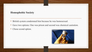Homophobic Society
• British system condemned him because he was homosexual.
• Gave two options: One was prison and second was chemical castration.
• Chose econd option.
 