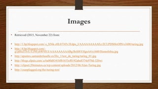 Images
• Retrieved (2015, November 22) from:
• http://1.bp.blogspot.com/-s_S56k-z0L0/T45v3Edpu_I/AAAAAAAAAEc/ZCLPDM4xOP0/s1600/turing.jpg
• http://4.bp.blogspot.com/-
g1pI8zJTlvU/UJ9FybW9JUI/AAAAAAAAABg/BsSf6YHgnA4/s1600/Homofobia.jpg
• http://apuntes.santanderlasalle.es/filo_1/test_de_turing/turing_01.jpg
• http://blogs.elpais.com/.a/6a00d8341bfb1653ef0192aba8374e970d-320wi
• http://clipset.20minutos.es/wp-content/uploads/2012/06/Alan-Turing.jpg
• http://csunplugged.org/the-turing-test/
 