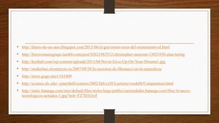 • http://diario-de-un-ateo.blogspot.com/2013/06/el-gravisimo-error-del-monumento-al.html
• http://freewomenxgrape.tumblr.com/post/92621963512/christopher-morcom-13021930-alan-turing
• http://ktotheb.com/wp-content/uploads/2013/04/Never-Give-Up-On-Your-Dreams1.jpg
• http://maikelnai.elcomercio.es/2007/09/28/la-sucesion-de-fibonacci-en-la-naturaleza/
• http://news.gogo.mn/r/161809
• http://science.slc.edu/~jmarshall/courses/2002/fall/cs30/Lectures/week08/Computation.html
• http://static.batanga.com/sites/default/files/styles/large/public/curiosidades.batanga.com/files/Avances-
tecnologicos-actuales-1.jpg?itok=FZ7D1GwF
 