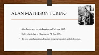 ALAN MATHISON TURING
• Alan Turing was born in London, on 23rd June 1912.
• He lived and died in Cheshire, on 7th June 1954.
• He was a mathematician, logician, computer scientist, and philosopher.
 