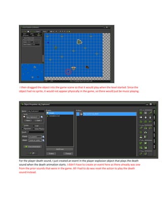 I then dragged the object into the game scene so that it would play when the level started. Since the
object had no sprite, it would not appear physically in the game, so there would just be music playing.
For the player death sound, I just created an event in the player explosion object that plays the death
sound when the death animation starts. I didn’t have to create an event here as there already was one
from the prior sounds that were in the game. All I had to do was reset the action to play the death
sound instead.
 