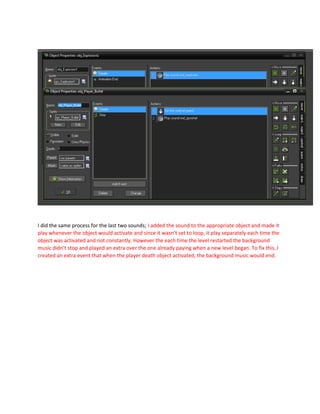 I did the same process for the last two sounds; I added the sound to the appropriate object and made it
play whenever the object would activate and since it wasn’t set to loop, it play separately each time the
object was activated and not constantly. However the each time the level restarted the background
music didn’t stop and played an extra over the one already paying when a new level began. To fix this, I
created an extra event that when the player death object activated, the background music would end.
 