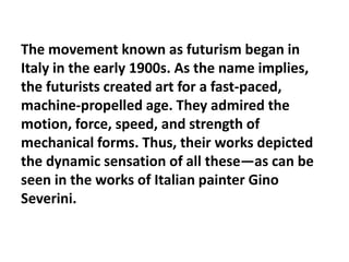 The movement known as futurism began in
Italy in the early 1900s. As the name implies,
the futurists created art for a fast-paced,
machine-propelled age. They admired the
motion, force, speed, and strength of
mechanical forms. Thus, their works depicted
the dynamic sensation of all these—as can be
seen in the works of Italian painter Gino
Severini.
 
