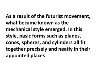 As a result of the futurist movement,
what became known as the
mechanical style emerged. In this
style, basic forms such as planes,
cones, spheres, and cylinders all fit
together precisely and neatly in their
appointed places
 