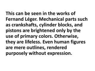 This can be seen in the works of
Fernand Léger. Mechanical parts such
as crankshafts, cylinder blocks, and
pistons are brightened only by the
use of primary colors. Otherwise,
they are lifeless. Even human figures
are mere outlines, rendered
purposely without expression.
 