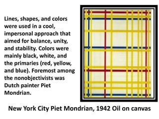 Lines, shapes, and colors
were used in a cool,
impersonal approach that
aimed for balance, unity,
and stability. Colors were
mainly black, white, and
the primaries (red, yellow,
and blue). Foremost among
the nonobjectivists was
Dutch painter Piet
Mondrian.
New York City Piet Mondrian, 1942 Oil on canvas
 