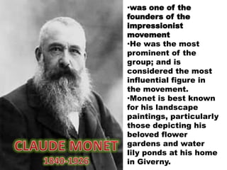 •was one of the
founders of the
impressionist
movement
•He was the most
prominent of the
group; and is
considered the most
influential figure in
the movement.
•Monet is best known
for his landscape
paintings, particularly
those depicting his
beloved flower
gardens and water
lily ponds at his home
in Giverny.
 