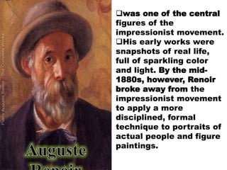 was one of the central
figures of the
impressionist movement.
His early works were
snapshots of real life,
full of sparkling color
and light. By the mid-
1880s, however, Renoir
broke away from the
impressionist movement
to apply a more
disciplined, formal
technique to portraits of
actual people and figure
paintings.
 