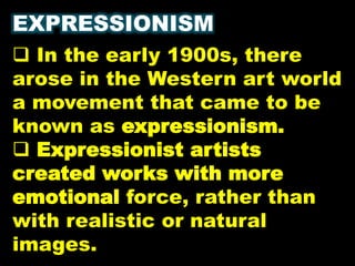 EXPRESSIONISM
 In the early 1900s, there
arose in the Western art world
a movement that came to be
known as expressionism.
 Expressionist artists
created works with more
emotional force, rather than
with realistic or natural
images.
 