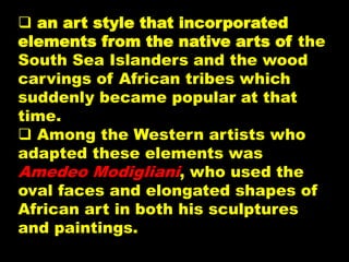  an art style that incorporated
elements from the native arts of the
South Sea Islanders and the wood
carvings of African tribes which
suddenly became popular at that
time.
 Among the Western artists who
adapted these elements was
Amedeo Modigliani, who used the
oval faces and elongated shapes of
African art in both his sculptures
and paintings.
 