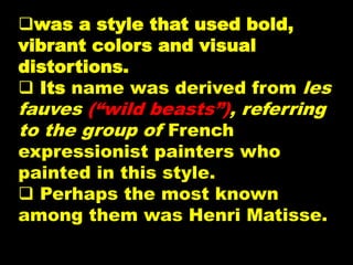 was a style that used bold,
vibrant colors and visual
distortions.
 Its name was derived from les
fauves (“wild beasts”), referring
to the group of French
expressionist painters who
painted in this style.
 Perhaps the most known
among them was Henri Matisse.
 
