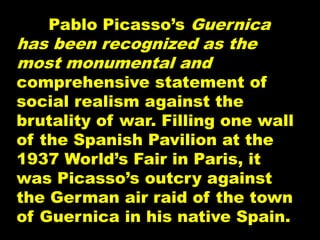 Pablo Picasso’s Guernica
has been recognized as the
most monumental and
comprehensive statement of
social realism against the
brutality of war. Filling one wall
of the Spanish Pavilion at the
1937 World’s Fair in Paris, it
was Picasso’s outcry against
the German air raid of the town
of Guernica in his native Spain.
 