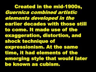 Created in the mid-1900s,
Guernica combined artistic
elements developed in the
earlier decades with those still
to come. It made use of the
exaggeration, distortion, and
shock technique of
expressionism. At the same
time, it had elements of the
emerging style that would later
be known as cubism.
 