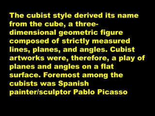 The cubist style derived its name
from the cube, a three-
dimensional geometric figure
composed of strictly measured
lines, planes, and angles. Cubist
artworks were, therefore, a play of
planes and angles on a flat
surface. Foremost among the
cubists was Spanish
painter/sculptor Pablo Picasso
 