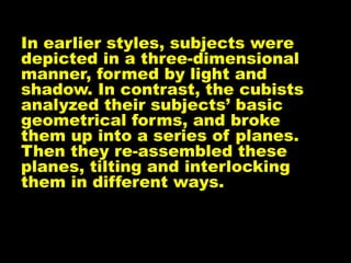 In earlier styles, subjects were
depicted in a three-dimensional
manner, formed by light and
shadow. In contrast, the cubists
analyzed their subjects’ basic
geometrical forms, and broke
them up into a series of planes.
Then they re-assembled these
planes, tilting and interlocking
them in different ways.
 