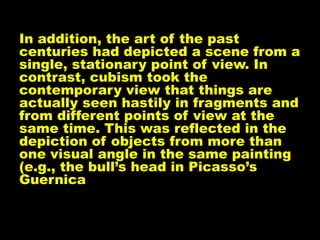 In addition, the art of the past
centuries had depicted a scene from a
single, stationary point of view. In
contrast, cubism took the
contemporary view that things are
actually seen hastily in fragments and
from different points of view at the
same time. This was reflected in the
depiction of objects from more than
one visual angle in the same painting
(e.g., the bull’s head in Picasso’s
Guernica
 