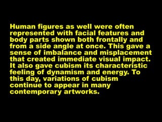 Human figures as well were often
represented with facial features and
body parts shown both frontally and
from a side angle at once. This gave a
sense of imbalance and misplacement
that created immediate visual impact.
It also gave cubism its characteristic
feeling of dynamism and energy. To
this day, variations of cubism
continue to appear in many
contemporary artworks.
 