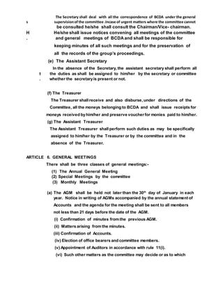 The Secretary shall deal with all the correspondence of BCDA under the general
s supervisionof the committee .Incase of urgent matters where the committee cannot
be consulted he/she shall consult the Chairman/Vice- chairman.
H He/she shall issue notices convening all meetings of the committee
. and general meetings of BCDA and shall be responsible for
keeping minutes of all such meetings and for the preservation of
all the records of the group’s proceedings.
(e) The Assistant Secretary
In the absence of the Secretary, the assistant secretary shall perform all
t the duties as shall be assigned to him/her by the secretary or committee
. whether the secretaryis present or not.
(f) The Treasurer
The Treasurer shall receive and also disburse, under directions of the
Committee, all the moneys belonging to BCDA and shall issue receipts for
moneys received byhim/her and preserve voucher for monies paid to him/her.
(g) The Assistant Treasurer
The Assistant Treasurer shall perform such duties as may be specifically
assigned to him/her by the Treasurer or by the committee and in the
absence of the Treasurer.
ARTICLE 6. GENERAL MEETINGS
There shall be three classes of general meetings:-
(1) The Annual General Meeting
(2) Special Meetings by the committee
(3) Monthly Meetings
(a) The AGM shall be held not later than the 30th
day of January in each
year. Notice in writing of AGMs accompanied by the annual statement of
Accounts and the agenda for the meeting shall be sent to all members
not less than 21 days before the date of the AGM.
(i) Confirmation of minutes from the previous AGM.
(ii) Matters arising from the minutes.
(iii) Confirmation of Accounts.
(iv) Election of office bearers and committee members.
(v) Appointment of Auditors in accordance with rule 11(i).
(vi) Such other matters as the committee may decide or as to which
 