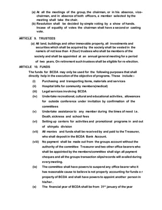 (a) At all the meetings of the group, the chairman, or in his absence, vice-
chairman, and in absence of both officers, a member selected by the
meeting shall take the chair.
(b) Resolution shall be decided by simple voting by a show of hands.
Incase of equality of votes the chairman shall have a second or casting
vote.
Resol ut i onshal lbedeci dedbyashowof hands.I ncaseof vot est hechai rmanshal lhaveasecondorcast igvot
ARTICLE 9. TRUSTEES
(a) All land, buildings and other immovable property, all investments and
securities which shall be acquired by the society shall be vested in the
name/s of not less than 4 (four) trustees who shall be members of the
society and shall be appointed at an annual general meeting for a period
of two years. On retirement such trustees shall be eligible for re-election.
ARTICLE 10. FUNDS
The funds for BCDA may only be used for the following purposes that shall
directly help in the execution of the objective of programs. These include:-
(i) Purchasing and transporting items, materials and services
(ii) Hospital bills for community members(medical)
(iii) Legal services involving BCDA
(iv) Undertake recreational, cultural and educational activities, allowances
for outside conference under invitation by confirmation of the
committees
(v) Undertake assistance to any member during the times of need i.e.
Death, sickness and school fees
(vi) Setting up centers for activities and promotional programs in and out
of shinyalu division
(vii) All monies and funds shall be received by and paid to the Treasurer,
who shall deposit in the BCDA Bank Account.
(viii) No payment shall be made out from the groups account without the
authority of the committee Treasurer and two other office bearers who
shall be appointed by the members/committee shall sign all payment
cheques and all the groups transaction slips/records will availed during
everymeeting.
(ix) The committee shall have powers to suspend any office bearer who it
has reasonable cause to believe is not properly accounting for funds o r
property of BCDA and shall have powers to appoint another person in
his/her .
(x) The financial year of BCDA shall be from 31st
january of the year
 