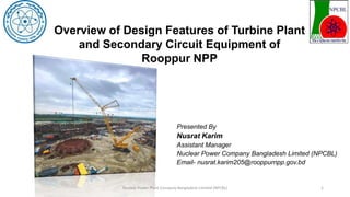 Presented By
Nusrat Karim
Assistant Manager
Nuclear Power Company Bangladesh Limited (NPCBL)
Email- nusrat.karim205@rooppurnpp.gov.bd
Nuclear Power Plant Company Bangladesh Limited (NPCBL) 1
Overview of Design Features of Turbine Plant
and Secondary Circuit Equipment of
Rooppur NPP
 