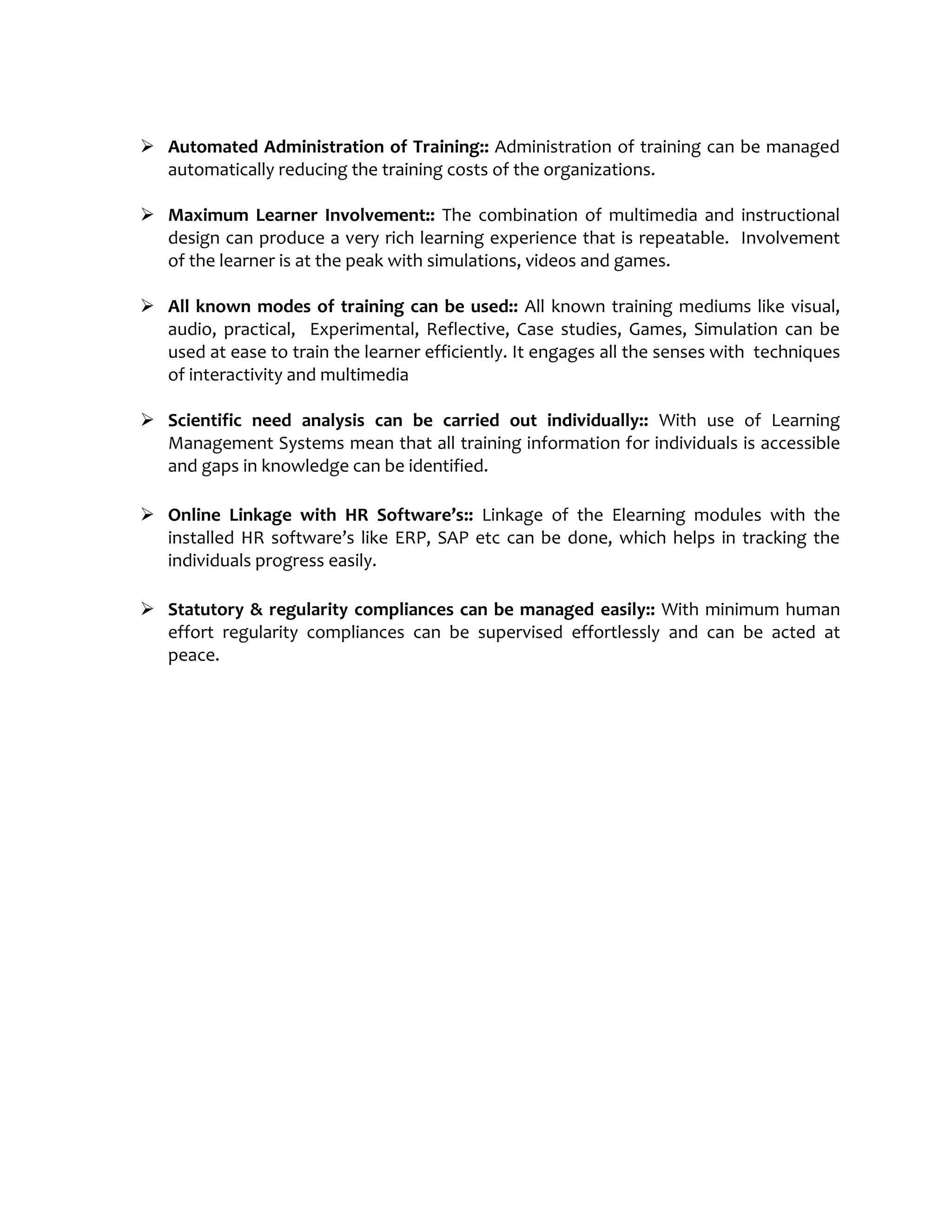  Automated Administration of Training:: Administration of training can be managed
automatically reducing the training costs of the organizations.
 Maximum Learner Involvement:: The combination of multimedia and instructional
design can produce a very rich learning experience that is repeatable. Involvement
of the learner is at the peak with simulations, videos and games.
 All known modes of training can be used:: All known training mediums like visual,
audio, practical, Experimental, Reflective, Case studies, Games, Simulation can be
used at ease to train the learner efficiently. It engages all the senses with techniques
of interactivity and multimedia
 Scientific need analysis can be carried out individually:: With use of Learning
Management Systems mean that all training information for individuals is accessible
and gaps in knowledge can be identified.
 Online Linkage with HR Software’s:: Linkage of the Elearning modules with the
installed HR software’s like ERP, SAP etc can be done, which helps in tracking the
individuals progress easily.
 Statutory & regularity compliances can be managed easily:: With minimum human
effort regularity compliances can be supervised effortlessly and can be acted at
peace.
 
