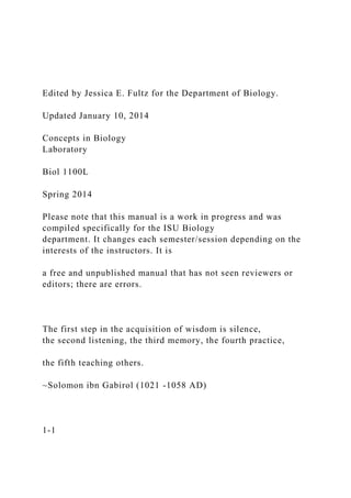 Edited by Jessica E. Fultz for the Department of Biology.
Updated January 10, 2014
Concepts in Biology
Laboratory
Biol 1100L
Spring 2014
Please note that this manual is a work in progress and was
compiled specifically for the ISU Biology
department. It changes each semester/session depending on the
interests of the instructors. It is
a free and unpublished manual that has not seen reviewers or
editors; there are errors.
The first step in the acquisition of wisdom is silence,
the second listening, the third memory, the fourth practice,
the fifth teaching others.
~Solomon ibn Gabirol (1021 -1058 AD)
1-1
 