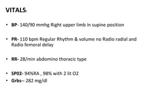 VITALS:
• BP- 140/90 mmhg Right upper limb in supine position
• PR- 110 bpm Regular Rhythm & volume no Radio radial and
Radio femoral delay
• RR- 28/min abdomino thoracic type
• SP02- 94%RA , 98% with 2 lit O2
• Grbs-- 282 mg/dl
 