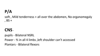 P/A
soft , Mild tenderness + all over the abdomen, No organomegaly
, BS +
CNS-
pupils - Bilateral NSRL
Power - ⅘ in all 4 limbs ,left shoulder can’t accessed
Plantars - Bilateral flexors
 