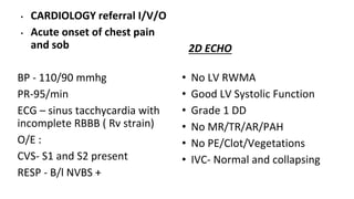 • CARDIOLOGY referral I/V/O
• Acute onset of chest pain
and sob
BP - 110/90 mmhg
PR-95/min
ECG – sinus tacchycardia with
incomplete RBBB ( Rv strain)
O/E :
CVS- S1 and S2 present
RESP - B/l NVBS +
2D ECHO
• No LV RWMA
• Good LV Systolic Function
• Grade 1 DD
• No MR/TR/AR/PAH
• No PE/Clot/Vegetations
• IVC- Normal and collapsing
 